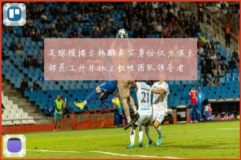 足球报揭示韩鹏真实身份仅为俱乐部员工并非独立教练团队领导者