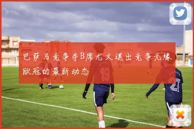 巴萨马竞争夺B席尤文退出竞争无缘欧冠的最新动态