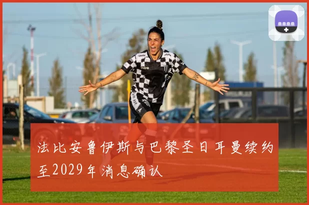 法比安鲁伊斯与巴黎圣日耳曼续约至2029年消息确认