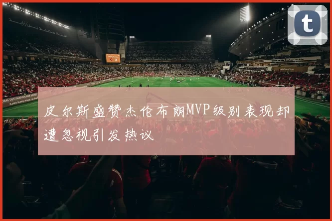 皮尔斯盛赞杰伦布朗MVP级别表现却遭忽视引发热议