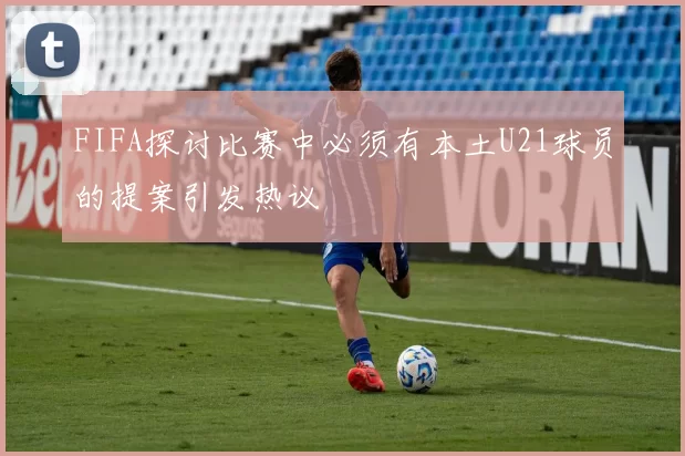 FIFA探讨比赛中必须有本土U21球员的提案引发热议