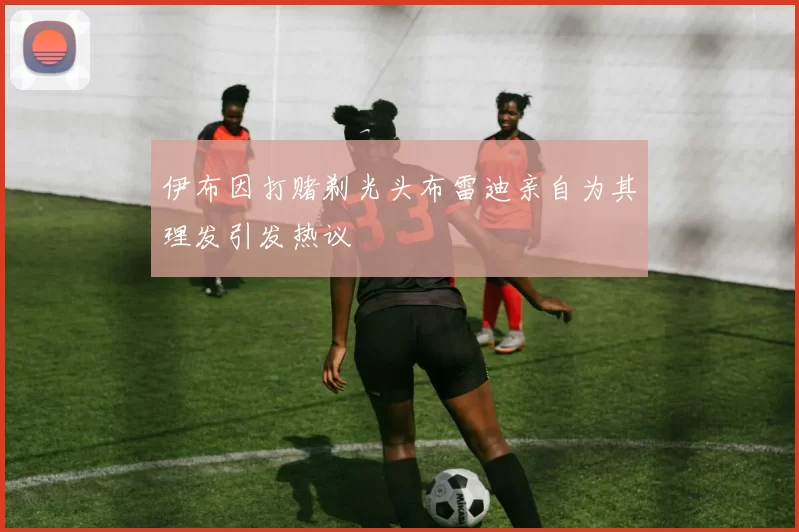 伊布因打赌剃光头布雷迪亲自为其理发引发热议