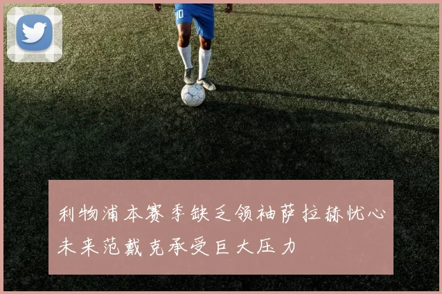 利物浦本赛季缺乏领袖萨拉赫忧心未来范戴克承受巨大压力