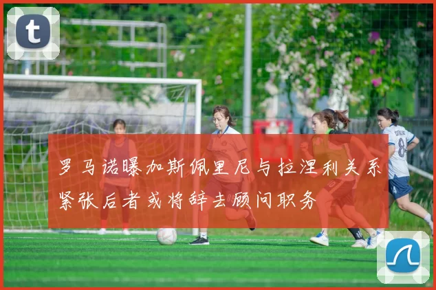 罗马诺曝加斯佩里尼与拉涅利关系紧张后者或将辞去顾问职务