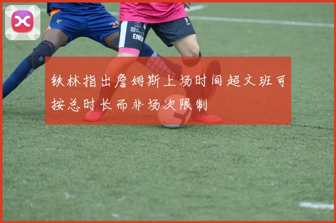 铁林指出詹姆斯上场时间超文班可按总时长而非场次限制