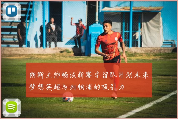 朗斯主帅畅谈新赛季留队计划未来梦想英超与利物浦的吸引力