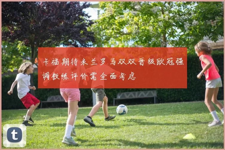 卡福期待米兰罗马双双晋级欧冠强调教练评价需全面考虑