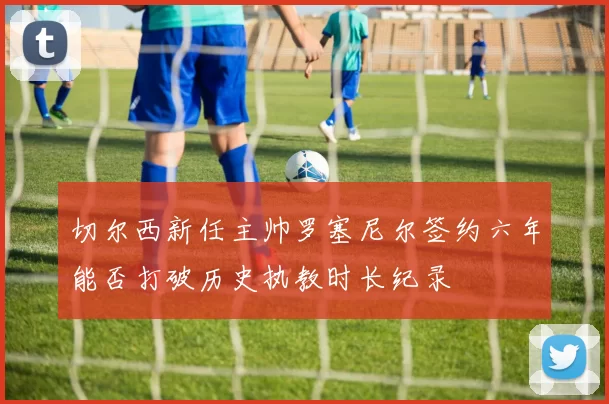 切尔西新任主帅罗塞尼尔签约六年能否打破历史执教时长纪录