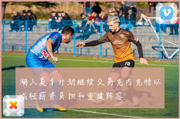 湖人夏季计划继续交易克内克特以减轻薪资负担和重建阵容