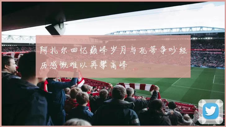阿扎尔回忆巅峰岁月与孔蒂争吵经历感慨难以再攀高峰