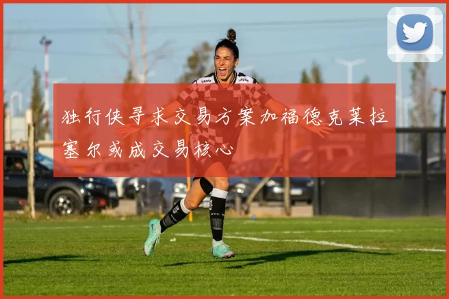 独行侠寻求交易方案加福德克莱拉塞尔或成交易核心