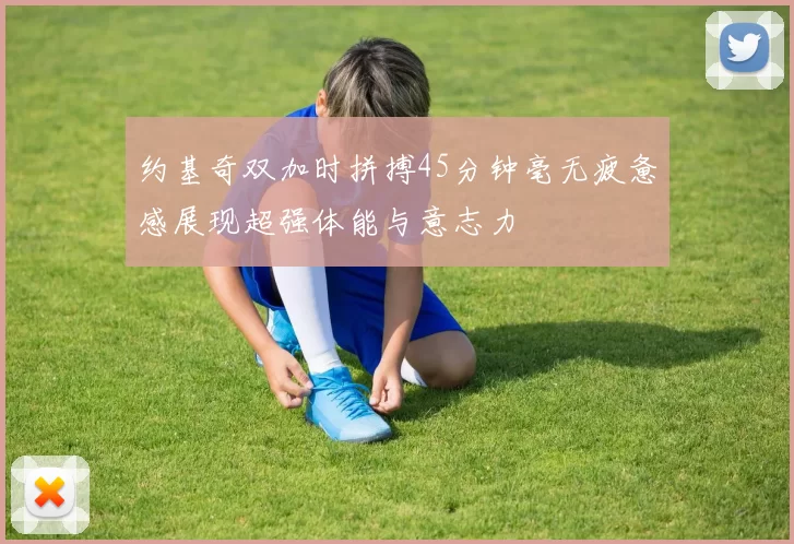 约基奇双加时拼搏45分钟毫无疲惫感展现超强体能与意志力