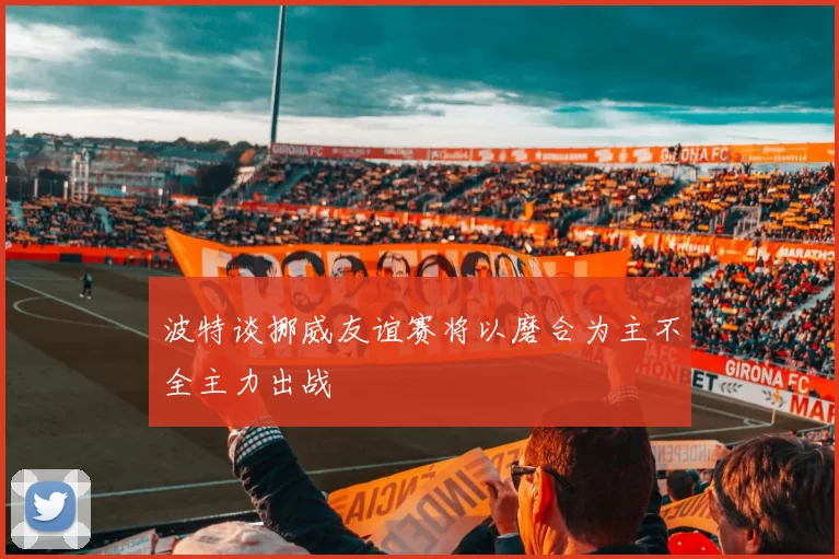 波特谈挪威友谊赛将以磨合为主不全主力出战