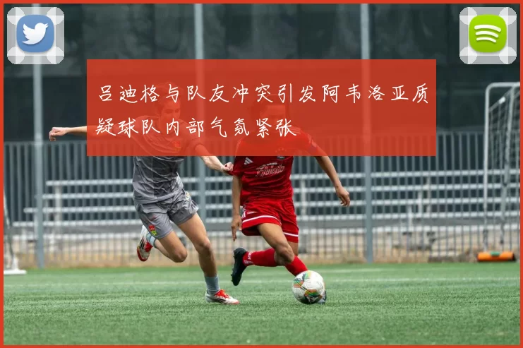 吕迪格与队友冲突引发阿韦洛亚质疑球队内部气氛紧张