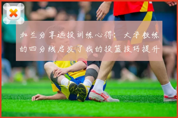 加兰分享远投训练心得：大学教练的四分线启发了我的投篮技巧提升之路