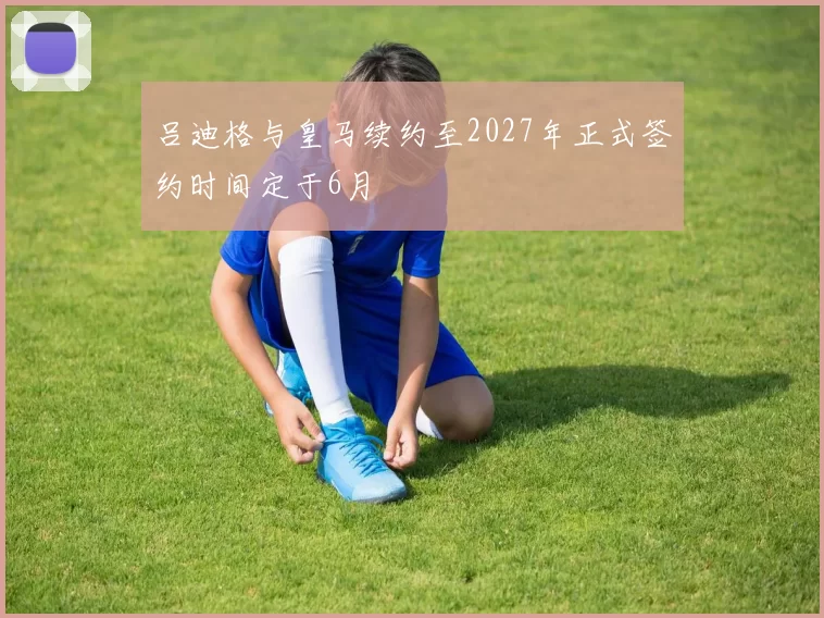 吕迪格与皇马续约至2027年正式签约时间定于6月