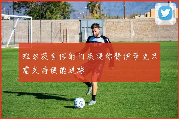 维尔茨自信射门表现称赞伊萨克只需支持便能进球
