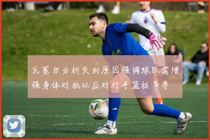 瓦塞尔分析失利原因强调球队需增强身体对抗以应对对手篮板争夺