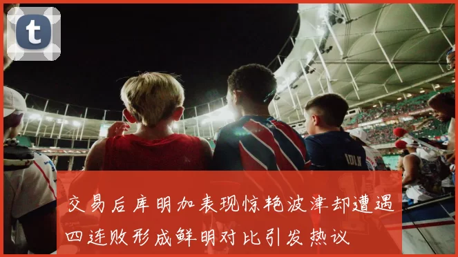 交易后库明加表现惊艳波津却遭遇四连败形成鲜明对比引发热议