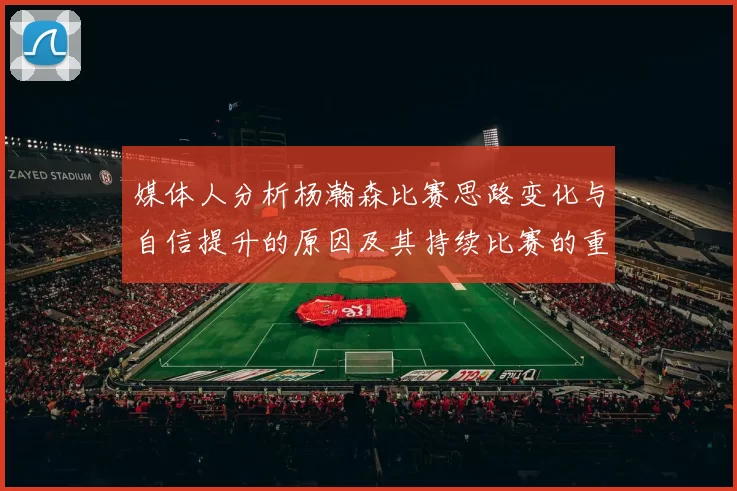媒体人分析杨瀚森比赛思路变化与自信提升的原因及其持续比赛的重要性