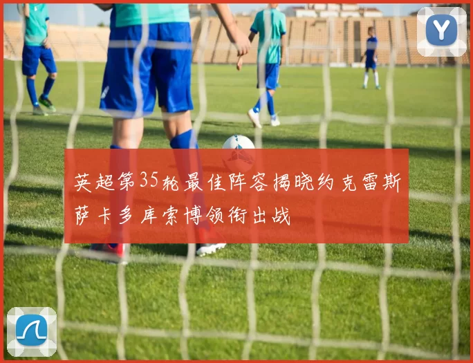 英超第35轮最佳阵容揭晓约克雷斯萨卡多库索博领衔出战