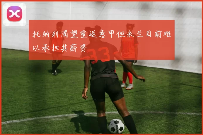 托纳利渴望重返意甲但米兰目前难以承担其薪资