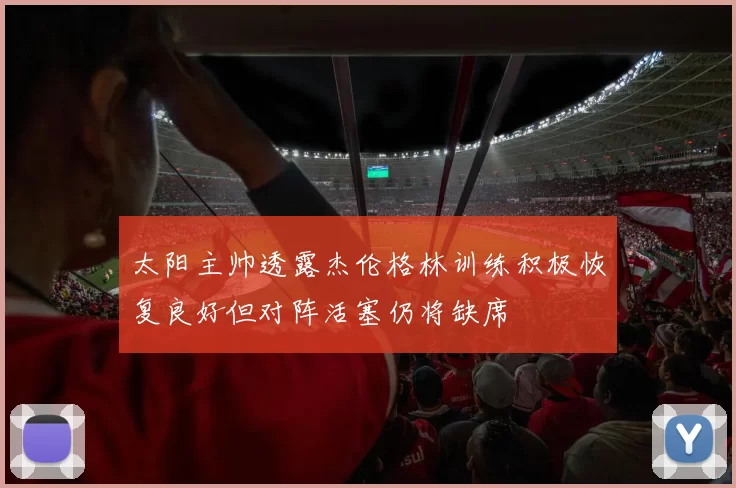 太阳主帅透露杰伦格林训练积极恢复良好但对阵活塞仍将缺席
