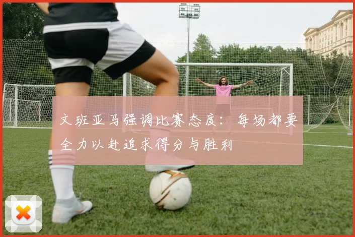 文班亚马强调比赛态度：每场都要全力以赴追求得分与胜利