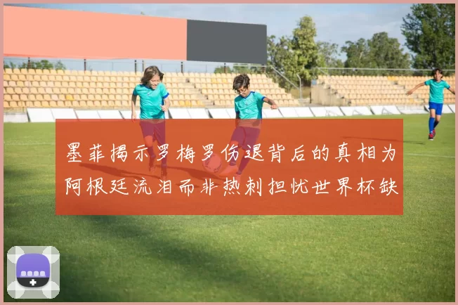 墨菲揭示罗梅罗伤退背后的真相为阿根廷流泪而非热刺担忧世界杯缺席
