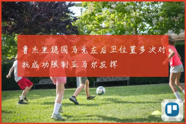 鲁杰里稳固马竞左后卫位置多次对抗成功限制亚马尔发挥