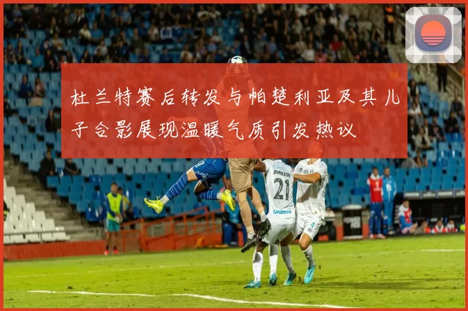 杜兰特赛后转发与帕楚利亚及其儿子合影展现温暖气质引发热议