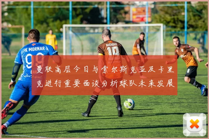 曼联高层今日与索尔斯克亚及卡里克进行重要面谈分析球队未来发展方向