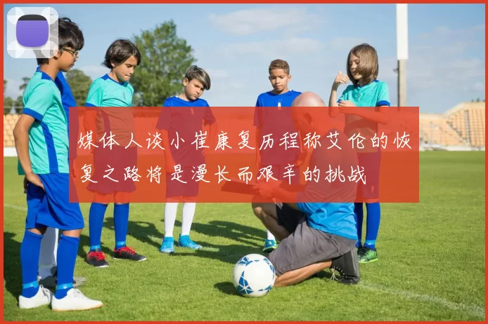 媒体人谈小崔康复历程称艾伦的恢复之路将是漫长而艰辛的挑战