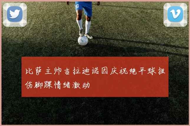比萨主帅吉拉迪诺因庆祝绝平球扭伤脚踝情绪激动