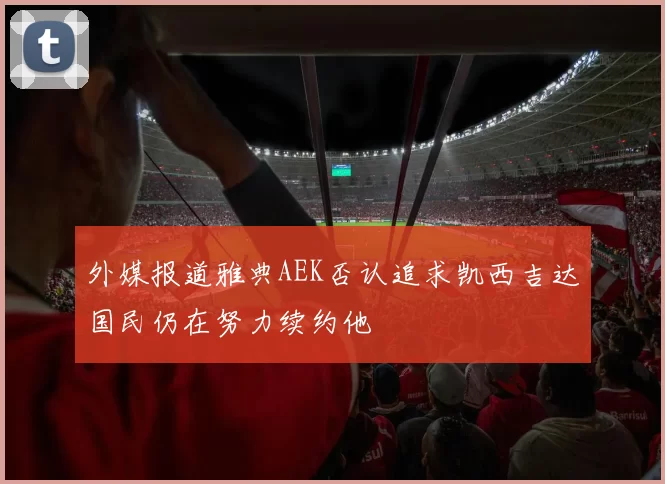 外媒报道雅典AEK否认追求凯西吉达国民仍在努力续约他