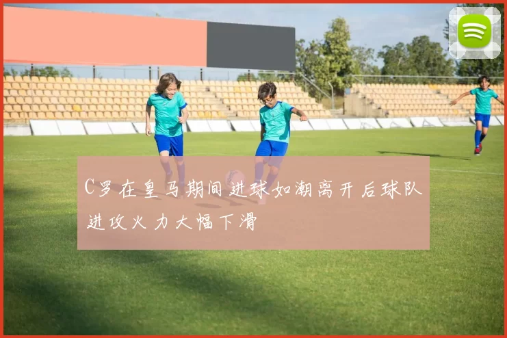 C罗在皇马期间进球如潮离开后球队进攻火力大幅下滑