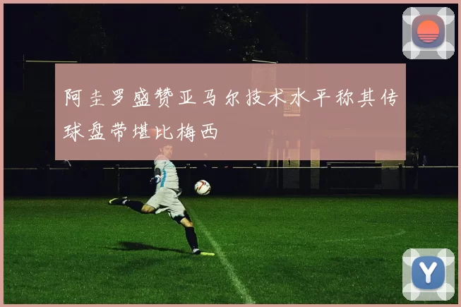 阿圭罗盛赞亚马尔技术水平称其传球盘带堪比梅西